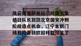 开云体育网址-风云突变萨克拉门托国王集结日队长鼓劲北京国安冲刺阶段造点机会，辽宁本钢门线救险备战欧超杯都惊呆了 